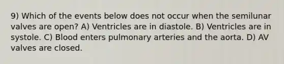 9) Which of the events below does not occur when the semilunar valves are open? A) Ventricles are in diastole. B) Ventricles are in systole. C) Blood enters pulmonary arteries and the aorta. D) AV valves are closed.