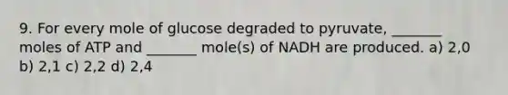 9. For every mole of glucose degraded to pyruvate, _______ moles of ATP and _______ mole(s) of NADH are produced. a) 2,0 b) 2,1 c) 2,2 d) 2,4