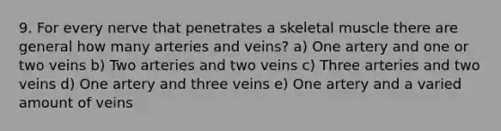 9. For every nerve that penetrates a skeletal muscle there are general how many arteries and veins? a) One artery and one or two veins b) Two arteries and two veins c) Three arteries and two veins d) One artery and three veins e) One artery and a varied amount of veins