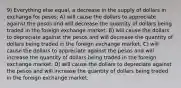 9) Everything else equal, a decrease in the supply of dollars in exchange for pesos: A) will cause the dollars to appreciate against the pesos and will decrease the quantity of dollars being traded in the foreign exchange market. B) will cause the dollars to depreciate against the pesos and will decrease the quantity of dollars being traded in the foreign exchange market. C) will cause the dollars to appreciate against the pesos and will increase the quantity of dollars being traded in the foreign exchange market. D) will cause the dollars to depreciate against the pesos and will increase the quantity of dollars being traded in the foreign exchange market.