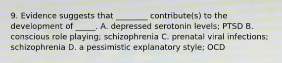 9. Evidence suggests that ________ contribute(s) to the development of _____. A. depressed serotonin levels; PTSD B. conscious role playing; schizophrenia C. prenatal viral infections; schizophrenia D. a pessimistic explanatory style; OCD