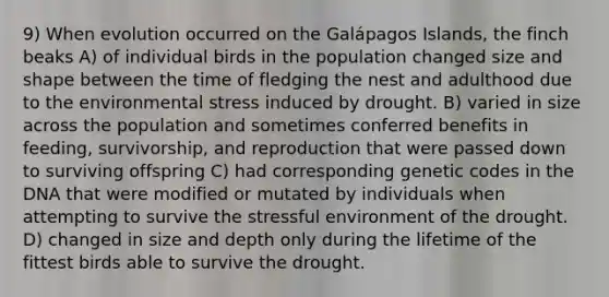 9) When evolution occurred on the Galápagos Islands, the finch beaks A) of individual birds in the population changed size and shape between the time of fledging the nest and adulthood due to the environmental stress induced by drought. B) varied in size across the population and sometimes conferred benefits in feeding, survivorship, and reproduction that were passed down to surviving offspring C) had corresponding genetic codes in the DNA that were modified or mutated by individuals when attempting to survive the stressful environment of the drought. D) changed in size and depth only during the lifetime of the fittest birds able to survive the drought.