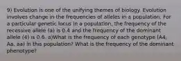 9) Evolution is one of the unifying themes of biology. Evolution involves change in the frequencies of alleles in a population. For a particular genetic locus in a population, the frequency of the recessive allele (a) is 0.4 and the frequency of the dominant allele (4) is 0.6. a)What is the frequency of each genotype (A4, Aa, aa) in this population? What is the frequency of the dominant phenotype?