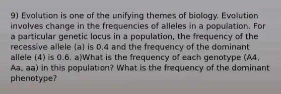 9) Evolution is one of the unifying themes of biology. Evolution involves change in the frequencies of alleles in a population. For a particular genetic locus in a population, the frequency of the recessive allele (a) is 0.4 and the frequency of the dominant allele (4) is 0.6. a)What is the frequency of each genotype (A4, Aa, aa) in this population? What is the frequency of the dominant phenotype?