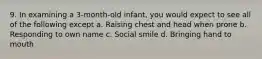 9. In examining a 3-month-old infant, you would expect to see all of the following except a. Raising chest and head when prone b. Responding to own name c. Social smile d. Bringing hand to mouth