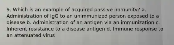 9. Which is an example of acquired passive immunity? a. Administration of IgG to an unimmunized person exposed to a disease b. Administration of an antigen via an immunization c. Inherent resistance to a disease antigen d. Immune response to an attenuated virus