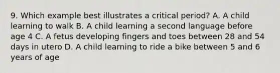 9. Which example best illustrates a critical period? A. A child learning to walk B. A child learning a second language before age 4 C. A fetus developing fingers and toes between 28 and 54 days in utero D. A child learning to ride a bike between 5 and 6 years of age