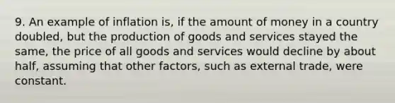 9. An example of inflation is, if the amount of money in a country doubled, but the production of goods and services stayed the same, the price of all goods and services would decline by about half, assuming that other factors, such as external trade, were constant.