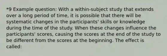 *9 Example question: With a within-subject study that extends over a long period of time, it is possible that there will be systematic changes in the participants' skills or knowledge during the time of the study. When these changes influence the participants' scores, causing the scores at the end of the study to be different from the scores at the beginning. The effect is called: