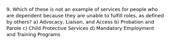 9. Which of these is not an example of services for people who are dependent because they are unable to fulfill roles, as defined by others? a) Advocacy, Liaison, and Access b) Probation and Parole c) Child Protective Services d) Mandatory Employment and Training Programs