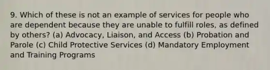 9. Which of these is not an example of services for people who are dependent because they are unable to fulfill roles, as defined by others? (a) Advocacy, Liaison, and Access (b) Probation and Parole (c) Child Protective Services (d) Mandatory Employment and Training Programs