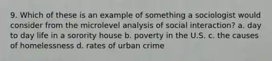 9. Which of these is an example of something a sociologist would consider from the microlevel analysis of social interaction? a. day to day life in a sorority house b. poverty in the U.S. c. the causes of homelessness d. rates of urban crime