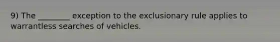 9) The ________ exception to the exclusionary rule applies to warrantless searches of vehicles.