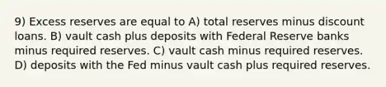 9) Excess reserves are equal to A) total reserves minus discount loans. B) vault cash plus deposits with Federal Reserve banks minus required reserves. C) vault cash minus required reserves. D) deposits with the Fed minus vault cash plus required reserves.