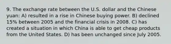 9. The exchange rate between the U.S. dollar and the Chinese yuan: A) resulted in a rise in Chinese buying power. B) declined 15% between 2005 and the financial crisis in 2008. C) has created a situation in which China is able to get cheap products from the United States. D) has been unchanged since July 2005.