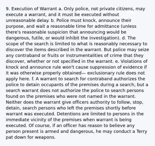 9. Execution of Warrant a. Only police, not private citizens, may execute a warrant, and it must be executed without unreasonable delay. b. Police must knock, announce their purpose, and wait a reasonable time for admittance (unless there's reasonable suspicion that announcing would be dangerous, futile, or would inhibit the investigation). d. The scope of the search is limited to what is reasonably necessary to discover the items described in the warrant. But police may seize any contraband or fruits or instrumentalities of crime that they discover, whether or not specified in the warrant. e. Violations of knock and announce rule won't cause suppression of evidence if it was otherwise properly obtained— exclusionary rule does not apply here. f. A warrant to search for contraband authorizes the police to detain occupants of the premises during a search, but a search warrant does not authorize the police to search persons found on the premises who were not named in the warrant. Neither does the warrant give officers authority to follow, stop, detain, search persons who left the premises shortly before warrant was executed. Detentions are limited to persons in the immediate vicinity of the premises when warrant is being executed. Of course, if an officer has reason to believe any person present is armed and dangerous, he may conduct a Terry pat down for weapons.