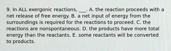 9. In ALL exergonic reactions, ___. A. the reaction proceeds with a net release of free energy. B. a net input of energy from the surroundings is required for the reactions to proceed. C. the reactions are nonspontaneous. D. the products have more total energy than the reactants. E. some reactants will be converted to products.