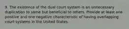 9. The existence of the dual court system is an unnecessary duplication to some but beneficial to others. Provide at least one positive and one negative characteristic of having overlapping court systems in the United States.