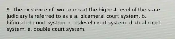 9. The existence of two courts at the highest level of the state judiciary is referred to as a a. bicameral court system. b. bifurcated court system. c. bi-level court system. d. dual court system. e. double court system.