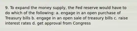 9. To expand the money supply, the Fed reserve would have to do which of the following: a. engage in an open purchase of Treasury bills b. engage in an open sale of treasury bills c. raise interest rates d. get approval from Congress