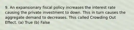 9. An expansionary fiscal policy increases the interest rate causing the private investment to down. This in turn causes the aggregate demand to decreases. This called Crowding Out Effect. (a) True (b) False