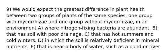 9) We would expect the greatest difference in plant health between two groups of plants of the same species, one group with mycorrhizae and one group without mycorrhizae, in an environment A) where nitrogen-fixing bacteria are abundant. B) that has soil with poor drainage. C) that has hot summers and cold winters. D) in which the soil is relatively deficient in mineral nutrients. E) that is near a body of water, such as a pond or river.