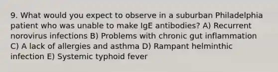 9. What would you expect to observe in a suburban Philadelphia patient who was unable to make IgE antibodies? A) Recurrent norovirus infections B) Problems with chronic gut inflammation C) A lack of allergies and asthma D) Rampant helminthic infection E) Systemic typhoid fever