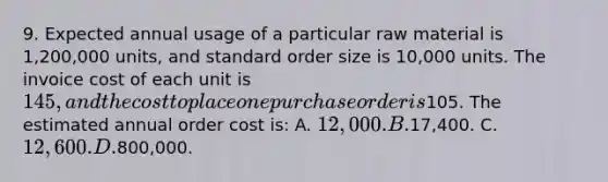 9. Expected annual usage of a particular raw material is 1,200,000 units, and standard order size is 10,000 units. The invoice cost of each unit is 145, and the cost to place one purchase order is105. The estimated annual order cost is: A. 12,000. B.17,400. C. 12,600. D.800,000.