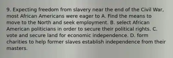 9. Expecting freedom from slavery near the end of the Civil War, most African Americans were eager to A. Find the means to move to the North and seek employment. B. select African American politicians in order to secure their political rights. C. vote and secure land for economic independence. D. form charities to help former slaves establish independence from their masters.