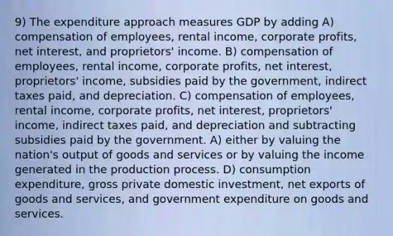 9) The expenditure approach measures GDP by adding A) compensation of employees, rental income, corporate profits, net interest, and proprietors' income. B) compensation of employees, rental income, corporate profits, net interest, proprietors' income, subsidies paid by the government, indirect taxes paid, and depreciation. C) compensation of employees, rental income, corporate profits, net interest, proprietors' income, indirect taxes paid, and depreciation and subtracting subsidies paid by the government. A) either by valuing the nation's output of goods and services or by valuing the income generated in the production process. D) consumption expenditure, gross private domestic investment, net exports of goods and services, and government expenditure on goods and services.