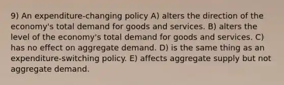 9) An expenditure-changing policy A) alters the direction of the economy's total demand for goods and services. B) alters the level of the economy's total demand for goods and services. C) has no effect on aggregate demand. D) is the same thing as an expenditure-switching policy. E) affects aggregate supply but not aggregate demand.