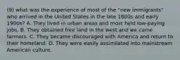 (9) what was the experience of most of the "new immigrants" who arrived in the United States in the late 1800s and early 1900s? A. They lived in urban areas and most held low-paying jobs. B. They obtained free land in the west and we came farmers. C. They became discouraged with America and return to their homeland. D. They were easily assimilated into mainstream American culture.