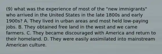 (9) what was the experience of most of the "new immigrants" who arrived in the United States in the late 1800s and early 1900s? A. They lived in urban areas and most held low-paying jobs. B. They obtained free land in the west and we came farmers. C. They became discouraged with America and return to their homeland. D. They were easily assimilated into mainstream American culture.