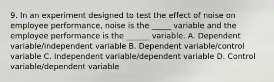 9. In an experiment designed to test the effect of noise on employee performance, noise is the _____ variable and the employee performance is the ______ variable. A. Dependent variable/independent variable B. Dependent variable/control variable C. Independent variable/dependent variable D. Control variable/dependent variable