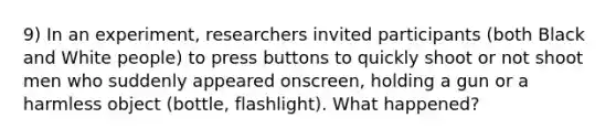 9) In an experiment, researchers invited participants (both Black and White people) to press buttons to quickly shoot or not shoot men who suddenly appeared onscreen, holding a gun or a harmless object (bottle, flashlight). What happened?