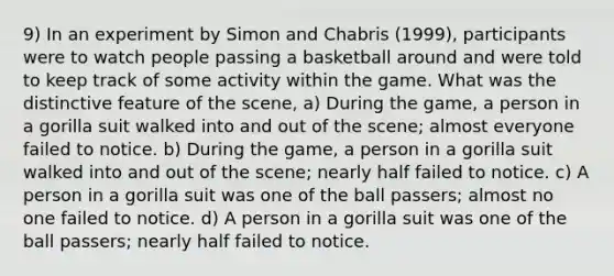 9) In an experiment by Simon and Chabris (1999), participants were to watch people passing a basketball around and were told to keep track of some activity within the game. What was the distinctive feature of the scene, a) During the game, a person in a gorilla suit walked into and out of the scene; almost everyone failed to notice. b) During the game, a person in a gorilla suit walked into and out of the scene; nearly half failed to notice. c) A person in a gorilla suit was one of the ball passers; almost no one failed to notice. d) A person in a gorilla suit was one of the ball passers; nearly half failed to notice.