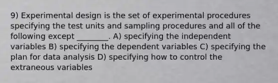 9) Experimental design is the set of experimental procedures specifying the test units and sampling procedures and all of the following except ________. A) specifying the independent variables B) specifying the dependent variables C) specifying the plan for data analysis D) specifying how to control the extraneous variables