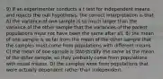 9) If an experimenter conducts a t test for independent means and rejects the null hypothesis, the correct interpretation is that A) the variance of one sample is so much larger than the variance of the other sample that the variances of the parent populations must not have been the same after all. B) the mean of one sample is so far from the mean of the other sample that the samples must come from populations with different means. C) the mean of one sample is statistically the same as the mean of the other sample, so they probably come from populations with equal means. D) the samples were from populations that were actually dependent rather than independent.