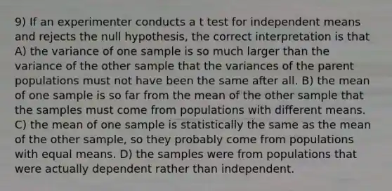 9) If an experimenter conducts a t test for independent means and rejects the null hypothesis, the correct interpretation is that A) the variance of one sample is so much larger than the variance of the other sample that the variances of the parent populations must not have been the same after all. B) the mean of one sample is so far from the mean of the other sample that the samples must come from populations with different means. C) the mean of one sample is statistically the same as the mean of the other sample, so they probably come from populations with equal means. D) the samples were from populations that were actually dependent rather than independent.