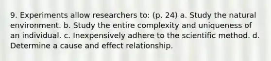 9. Experiments allow researchers to: (p. 24) a. Study the natural environment. b. Study the entire complexity and uniqueness of an individual. c. Inexpensively adhere to the scientific method. d. Determine a cause and effect relationship.