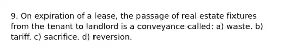 9. On expiration of a lease, the passage of real estate fixtures from the tenant to landlord is a conveyance called: a) waste. b) tariff. c) sacrifice. d) reversion.