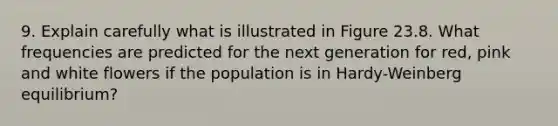 9. Explain carefully what is illustrated in Figure 23.8. What frequencies are predicted for the next generation for red, pink and white flowers if the population is in Hardy-Weinberg equilibrium?