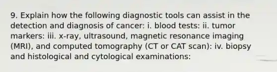 9. Explain how the following diagnostic tools can assist in the detection and diagnosis of cancer: i. blood tests: ii. tumor markers: iii. x-ray, ultrasound, magnetic resonance imaging (MRI), and computed tomography (CT or CAT scan): iv. biopsy and histological and cytological examinations: