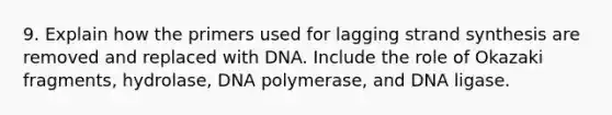 9. Explain how the primers used for lagging strand synthesis are removed and replaced with DNA. Include the role of Okazaki fragments, hydrolase, DNA polymerase, and DNA ligase.