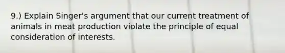 9.) Explain Singer's argument that our current treatment of animals in meat production violate the principle of equal consideration of interests.