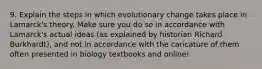 9. Explain the steps in which evolutionary change takes place in Lamarck's theory. Make sure you do so in accordance with Lamarck's actual ideas (as explained by historian Richard Burkhardt), and not in accordance with the caricature of them often presented in biology textbooks and online!