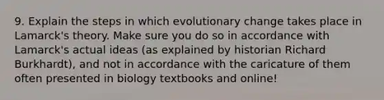 9. Explain the steps in which evolutionary change takes place in Lamarck's theory. Make sure you do so in accordance with Lamarck's actual ideas (as explained by historian Richard Burkhardt), and not in accordance with the caricature of them often presented in biology textbooks and online!