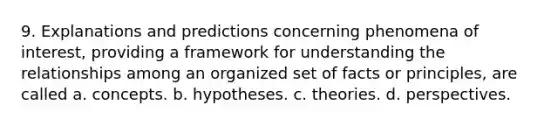 9. Explanations and predictions concerning phenomena of interest, providing a framework for understanding the relationships among an organized set of facts or principles, are called a. concepts. b. hypotheses. c. theories. d. perspectives.