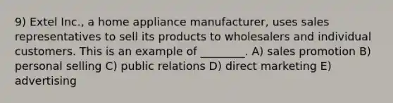 9) Extel Inc., a home appliance manufacturer, uses sales representatives to sell its products to wholesalers and individual customers. This is an example of ________. A) sales promotion B) personal selling C) public relations D) direct marketing E) advertising