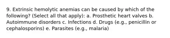 9. Extrinsic hemolytic anemias can be caused by which of the following? (Select all that apply): a. Prosthetic heart valves b. Autoimmune disorders c. Infections d. Drugs (e.g., penicillin or cephalosporins) e. Parasites (e.g., malaria)